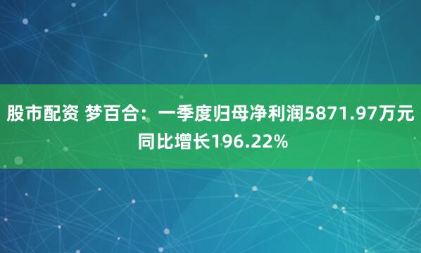 股市配资 梦百合：一季度归母净利润5871.97万元 同比增长196.22%