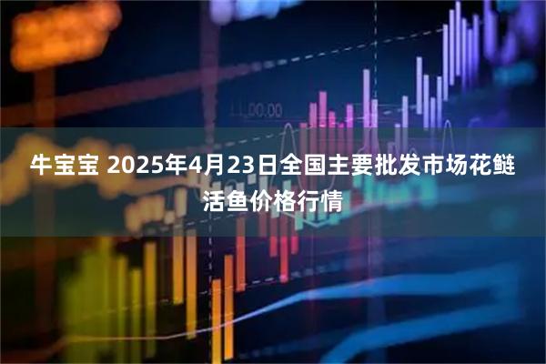 牛宝宝 2025年4月23日全国主要批发市场花鲢活鱼价格行情