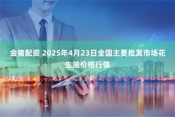 金猪配资 2025年4月23日全国主要批发市场花生油价格行情