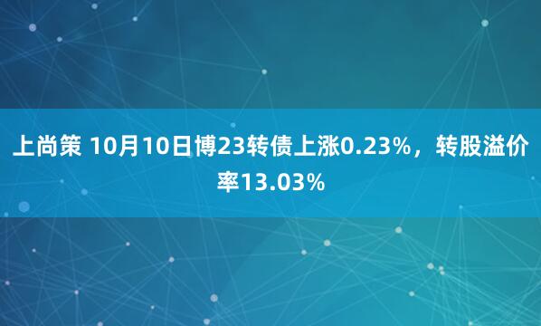 上尚策 10月10日博23转债上涨0.23%，转股溢价率13.03%