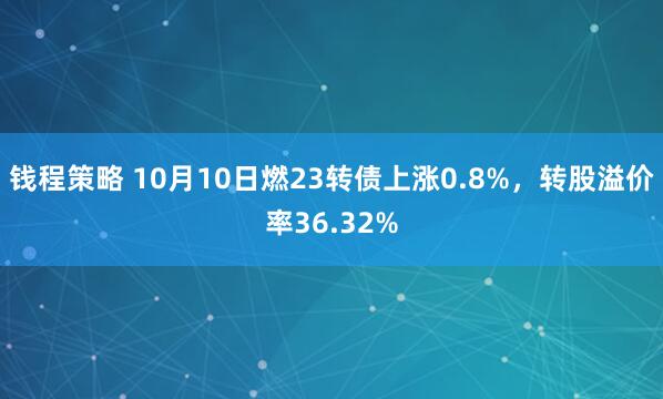 钱程策略 10月10日燃23转债上涨0.8%，转股溢价率36.32%
