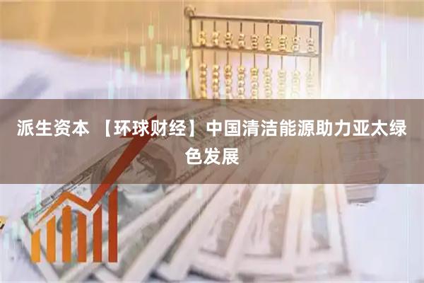 派生资本 【环球财经】中国清洁能源助力亚太绿色发展