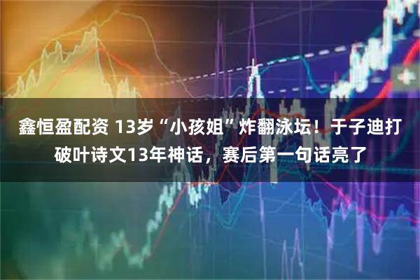 鑫恒盈配资 13岁“小孩姐”炸翻泳坛！于子迪打破叶诗文13年神话，赛后第一句话亮了