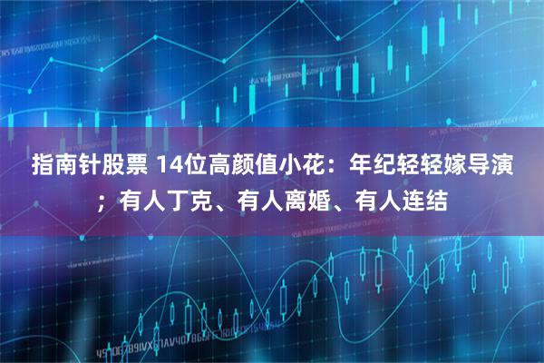 指南针股票 14位高颜值小花：年纪轻轻嫁导演；有人丁克、有人离婚、有人连结