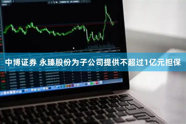 中博证券 永臻股份为子公司提供不超过1亿元担保