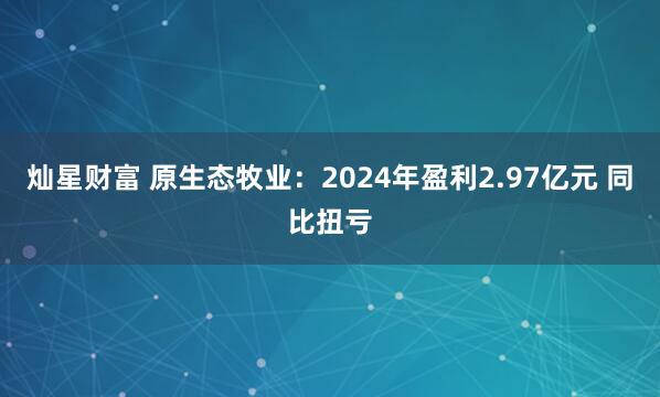 灿星财富 原生态牧业：2024年盈利2.97亿元 同比扭亏