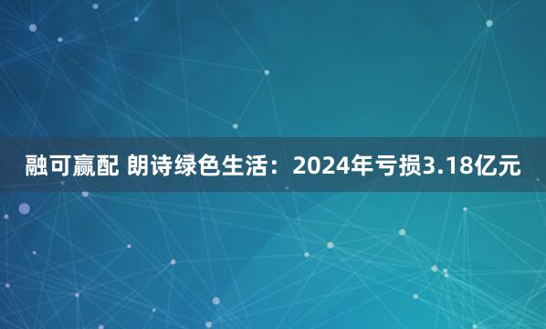 融可赢配 朗诗绿色生活：2024年亏损3.18亿元