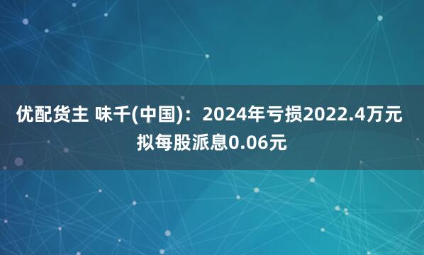 优配货主 味千(中国)：2024年亏损2022.4万元 拟每股派息0.06元
