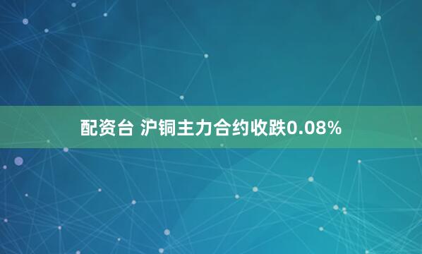 配资台 沪铜主力合约收跌0.08%