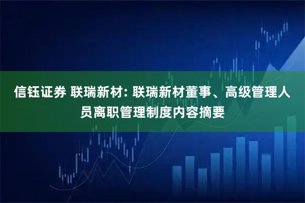 信钰证券 联瑞新材: 联瑞新材董事、高级管理人员离职管理制度内容摘要