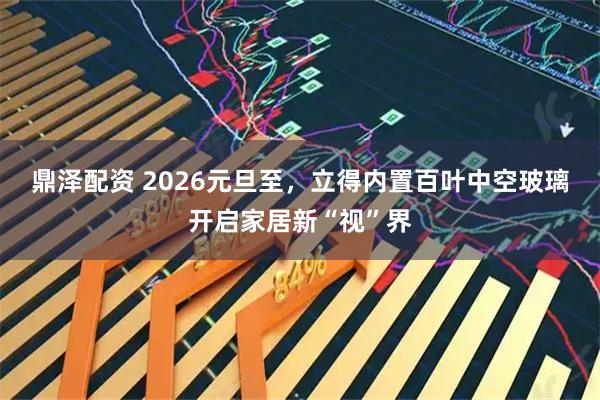 鼎泽配资 2026元旦至，立得内置百叶中空玻璃开启家居新“视”界