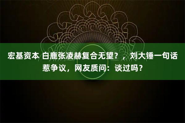 宏基资本 白鹿张凌赫复合无望？，刘大锤一句话惹争议，网友质问：谈过吗？