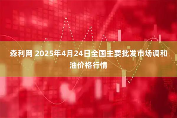 森利网 2025年4月24日全国主要批发市场调和油价格行情