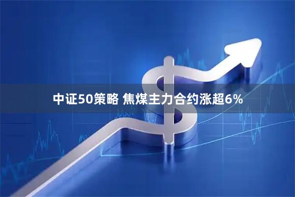 中证50策略 焦煤主力合约涨超6%