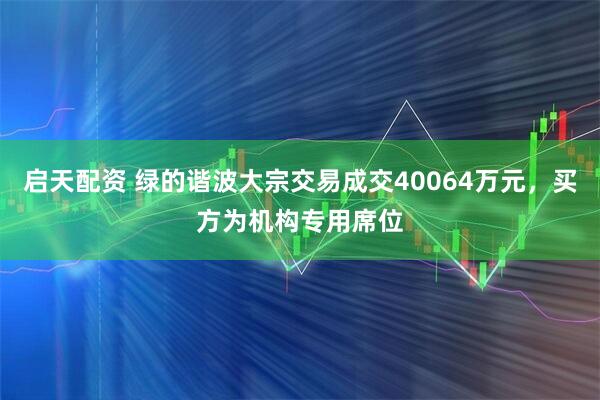 启天配资 绿的谐波大宗交易成交40064万元，买方为机构专用席位