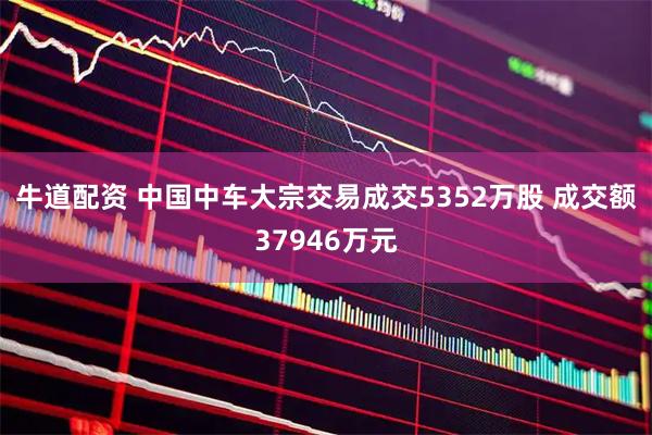 牛道配资 中国中车大宗交易成交5352万股 成交额37946万元