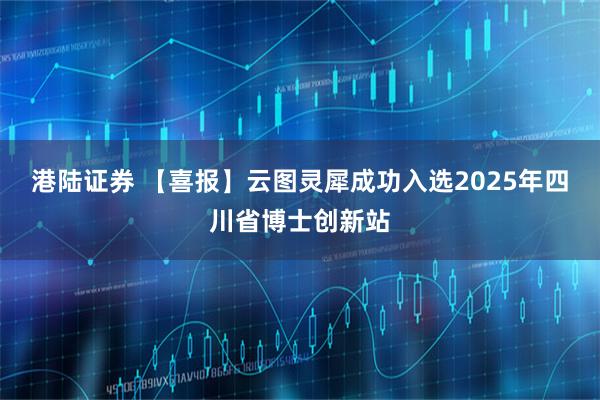港陆证券 【喜报】云图灵犀成功入选2025年四川省博士创新站