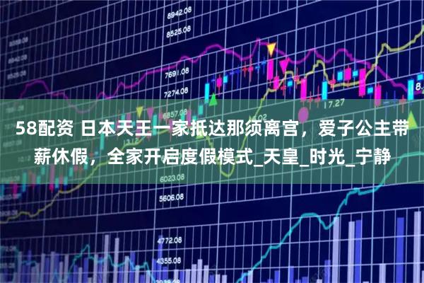 58配资 日本天王一家抵达那须离宫，爱子公主带薪休假，全家开启度假模式_天皇_时光_宁静